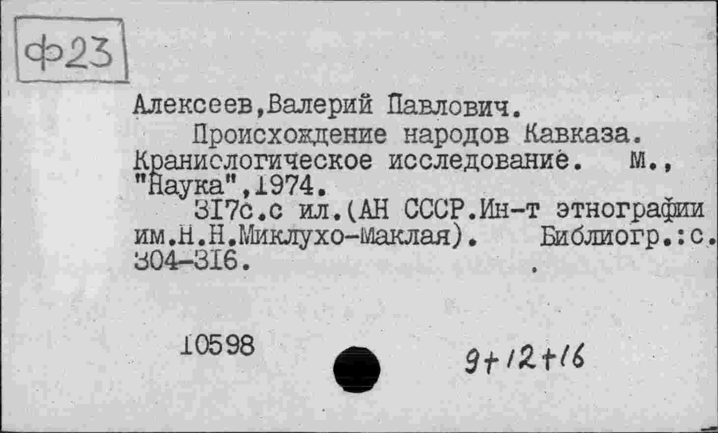 ﻿Алексеев,Валерий Павлович.
Происхождение народов Кавказа. Краниологическое исследование. М., "Наука”,1974.
317с.с ил.(АН СССР.Ин-т этнографии им.Н.Н.Миклухо-Маклая). Библиогр.: с. 304-ЗІ6.
10598
